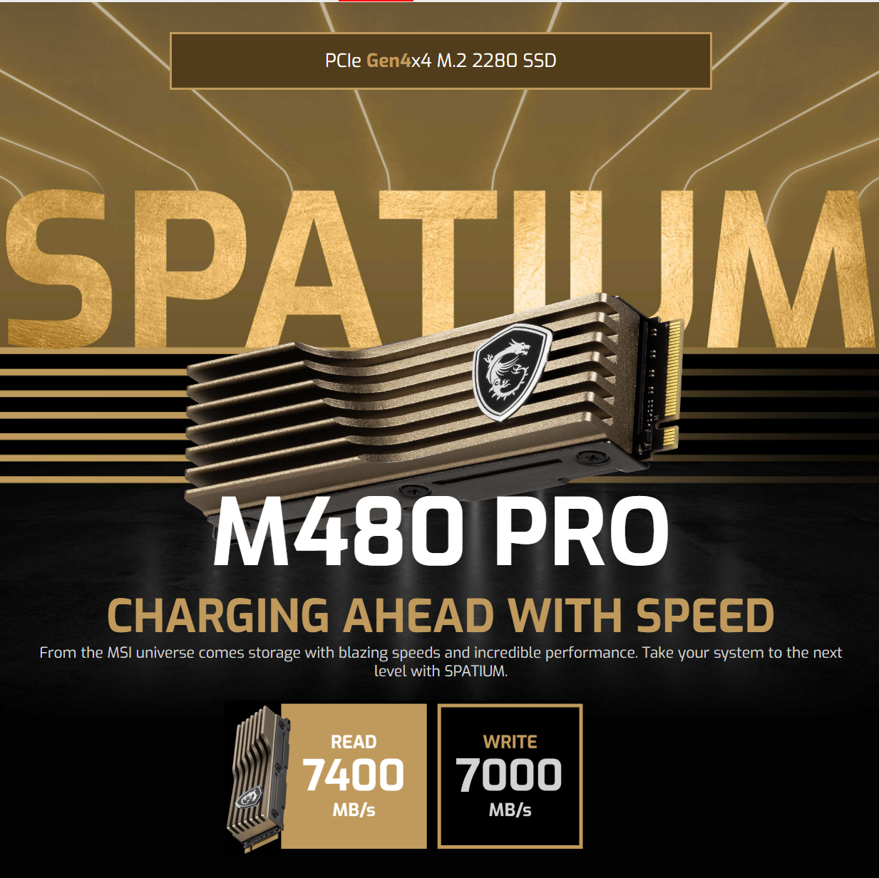 SPATIUM M480 PRO PCIe4 NVMe 2TB plus Heatsink S78-440Q100-P83 SPATIUM M480 PRO PCIe4 NVMe 2TB with Heatsink MSI SPATIUM M480 PRO PCIe 4.0 NVMe M.2 2TB with Heatsink ; Up to 7400 MB/s Read and 7000 MB/s Write ; Bronze-colored Aluminum Heatsink ; 3D NAND Flash ; Hardware Encryption & Data Protection Software