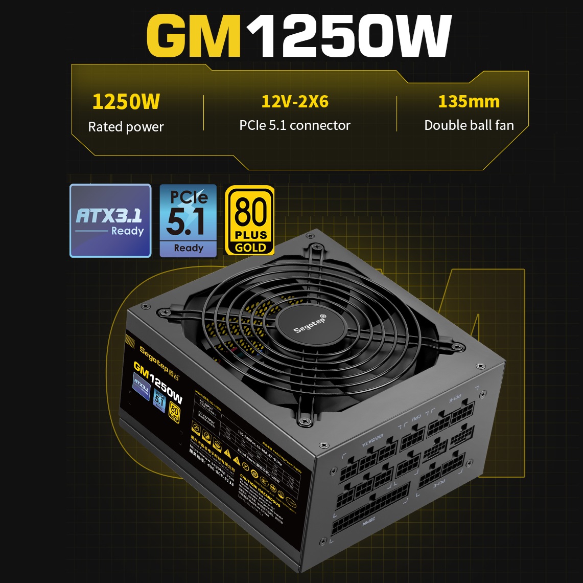 GM1250W-ATX-3.1 1250W 80 Plus Gold Full Modular PSU Segotep GM1250W Gaming Power Supply ATX3.1 PCIe 5.1 Interface 1250W 80 Plus Gold Full Modular PSU ; Dual 12V Rails (12V-2X6) for high-performance GPUs  ; 135mm Double Ball Bearing Fan with Smart Temperature Control ;  Full Safety Protections ; 93.13% Efficiency | BLACK 